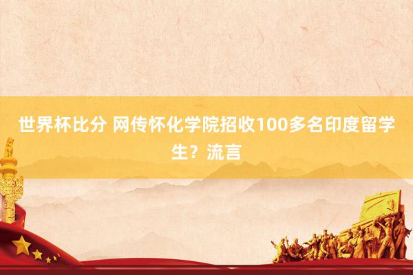 世界杯比分 网传怀化学院招收100多名印度留学生？流言