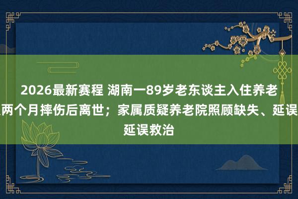 2026最新赛程 湖南一89岁老东谈主入住养老院仅两个月摔伤后离世；家属质疑养老院照顾缺失、延误救治