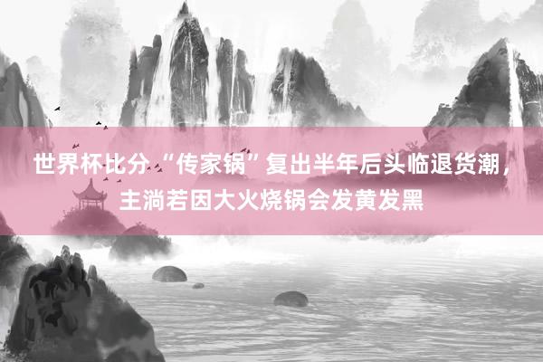 世界杯比分 “传家锅”复出半年后头临退货潮，主淌若因大火烧锅会发黄发黑