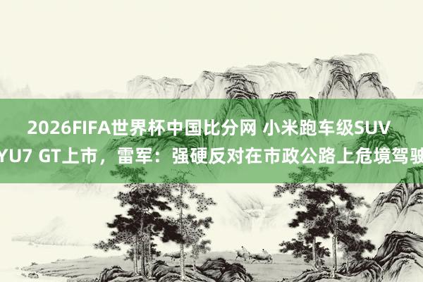 2026FIFA世界杯中国比分网 小米跑车级SUV YU7 GT上市，雷军：强硬反对在市政公路上危境驾驶