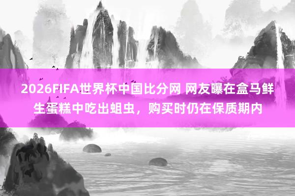 2026FIFA世界杯中国比分网 网友曝在盒马鲜生蛋糕中吃出蛆虫，购买时仍在保质期内