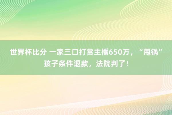世界杯比分 一家三口打赏主播650万，“甩锅”孩子条件退款，法院判了！