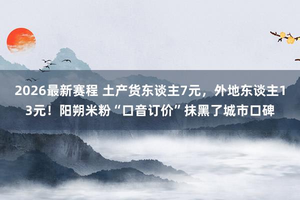 2026最新赛程 土产货东谈主7元，外地东谈主13元！阳朔米粉“口音订价”抹黑了城市口碑
