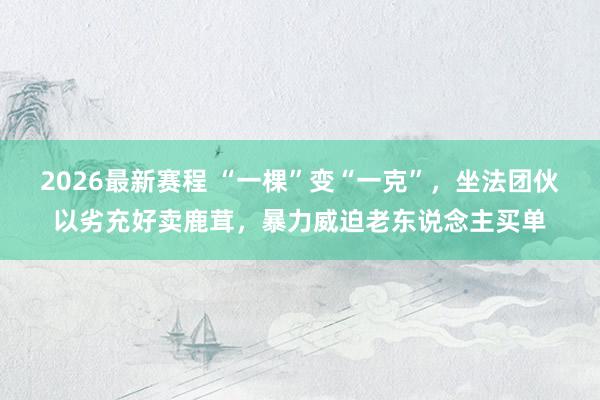 2026最新赛程 “一棵”变“一克”，坐法团伙以劣充好卖鹿茸，暴力威迫老东说念主买单