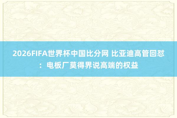 2026FIFA世界杯中国比分网 比亚迪高管回怼：电板厂莫得界说高端的权益