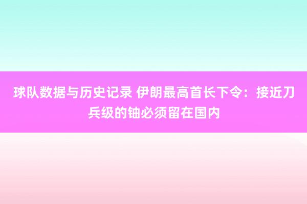球队数据与历史记录 伊朗最高首长下令:接近刀兵级的铀必须留在国内