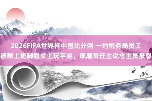 2026FIFA世界杯中国比分网 一地税务局员工被曝上班脚翘桌上玩手游，琢磨责任主说念主员报恩