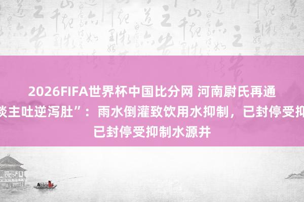 2026FIFA世界杯中国比分网 河南尉氏再通报“多东谈主吐逆泻肚”：雨水倒灌致饮用水抑制，已封停受抑制水源井