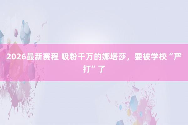 2026最新赛程 吸粉千万的娜塔莎，要被学校“严打”了
