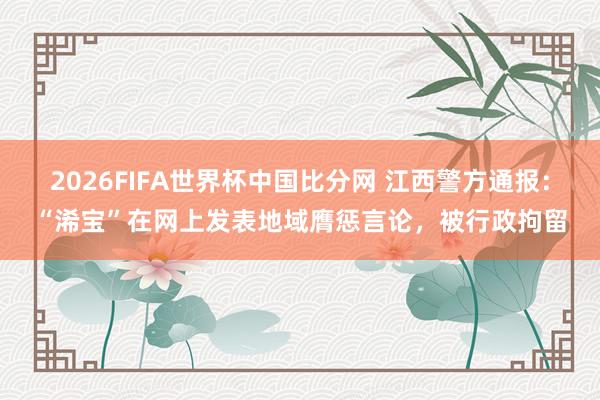 2026FIFA世界杯中国比分网 江西警方通报：“浠宝”在网上发表地域膺惩言论，被行政拘留