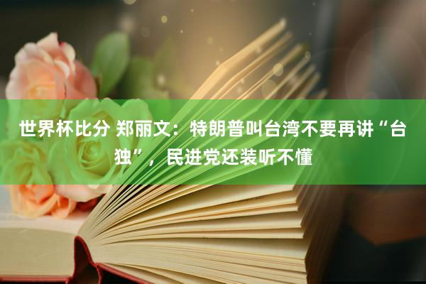 世界杯比分 郑丽文：特朗普叫台湾不要再讲“台独”，民进党还装听不懂
