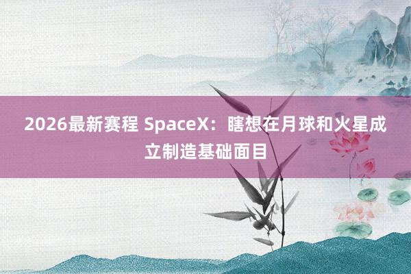 2026最新赛程 SpaceX：瞎想在月球和火星成立制造基础面目