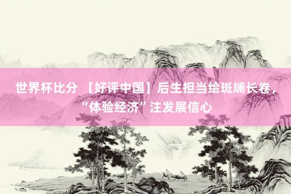 世界杯比分 【好评中国】后生担当绘斑斓长卷,“体验经济”注发展信心