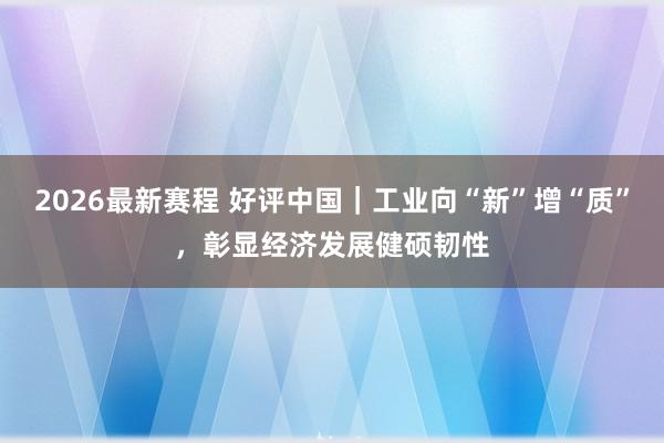 2026最新赛程 好评中国｜工业向“新”增“质”，彰显经济发展健硕韧性