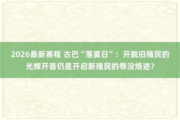2026最新赛程 古巴“落寞日”：开脱旧殖民的光辉开首仍是开启新殖民的辱没烙迹？
