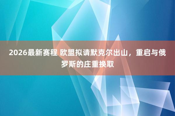 2026最新赛程 欧盟拟请默克尔出山，重启与俄罗斯的庄重换取