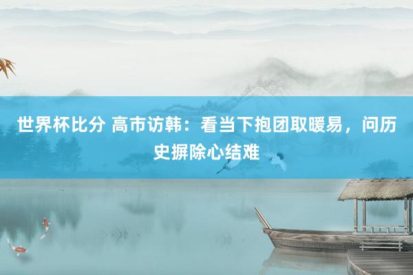 世界杯比分 高市访韩：看当下抱团取暖易，问历史摒除心结难