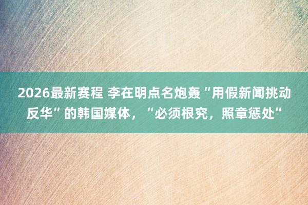 2026最新赛程 李在明点名炮轰“用假新闻挑动反华”的韩国媒体，“必须根究，照章惩处”