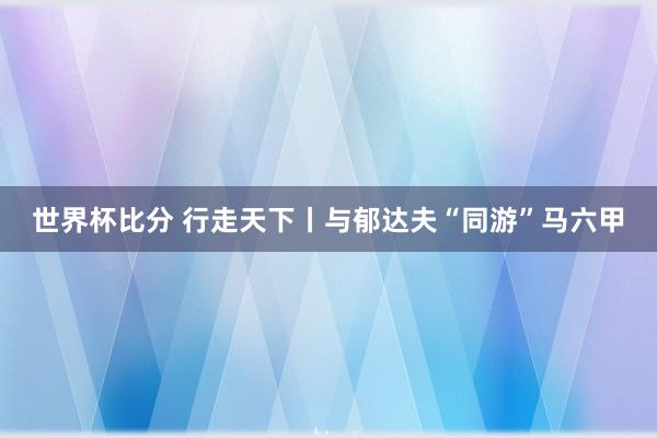 世界杯比分 行走天下丨与郁达夫“同游”马六甲