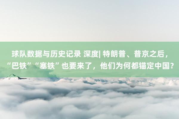球队数据与历史记录 深度| 特朗普、普京之后，“巴铁”“塞铁”也要来了，他们为何都锚定中国？