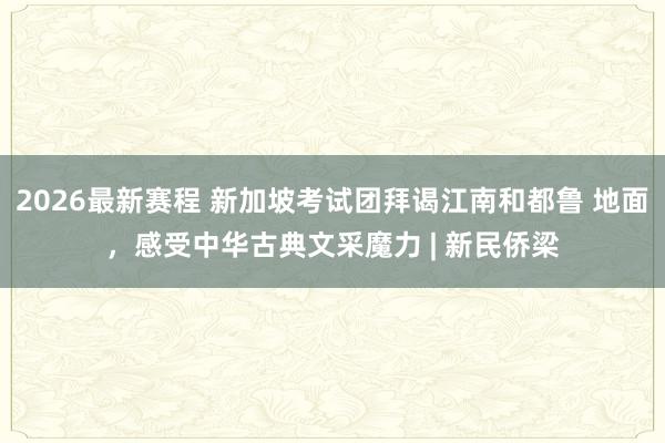 2026最新赛程 新加坡考试团拜谒江南和都鲁 地面，感受中华古典文采魔力 | 新民侨梁