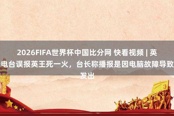 2026FIFA世界杯中国比分网 快看视频 | 英国一电台误报英王死一火，<a href=