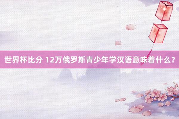 世界杯比分 12万俄罗斯青少年学汉语意味着什么？