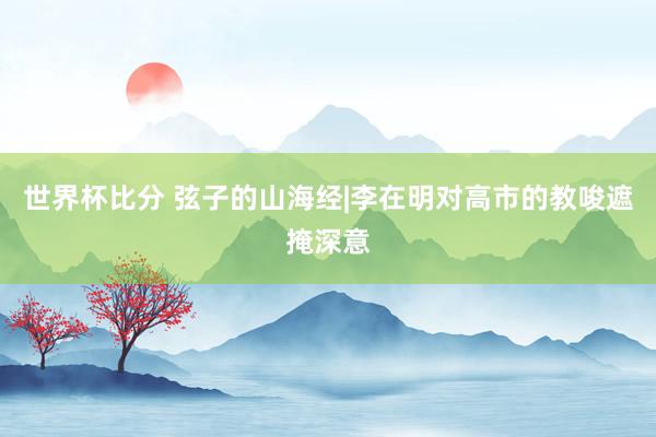 世界杯比分 弦子的山海经|李在明对高市的教唆遮掩深意