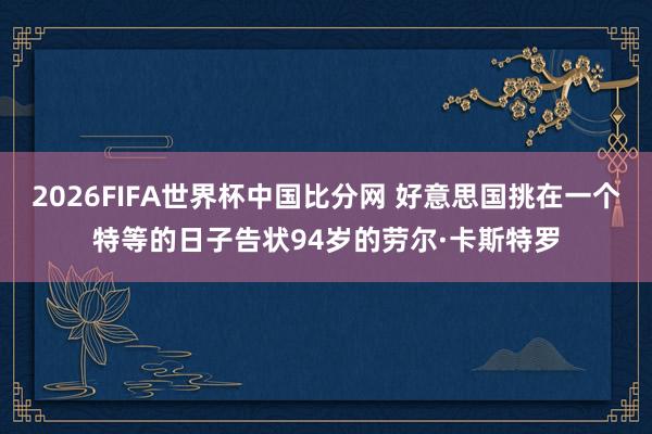 2026FIFA世界杯中国比分网 好意思国挑在一个特等的日子告状94岁的劳尔·卡斯特罗