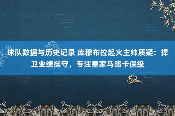 球队数据与历史记录 库穆布拉起火主帅质疑：捍卫业绩操守，专注皇家马略卡保级