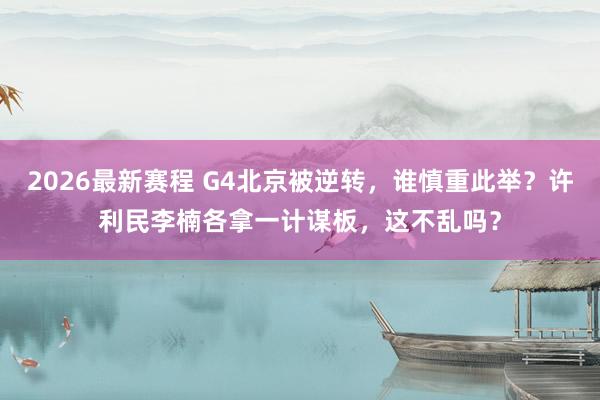 2026最新赛程 G4北京被逆转,谁慎重此举?许利民李楠各拿一计谋板,这不乱吗?