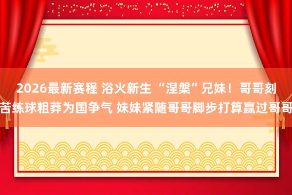 2026最新赛程 浴火新生 “涅槃”兄妹！哥哥刻苦练球粗莽为国争气 妹妹紧随哥哥脚步打算赢过哥哥
