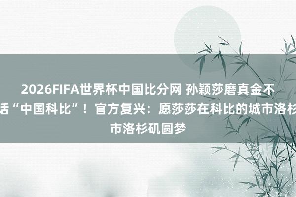 2026FIFA世界杯中国比分网 孙颖莎磨真金不怕火喊话“中国科比”！官方复兴：愿莎莎在科比的城市洛杉矶圆梦