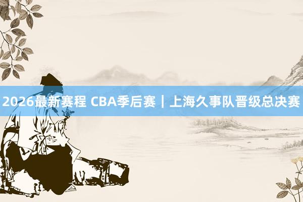 2026最新赛程 CBA季后赛｜上海久事队晋级总决赛