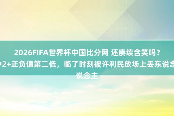 2026FIFA世界杯中国比分网 还赓续含笑吗？6中2+正负值第二低，临了时刻被许利民放场上丢东说念主
