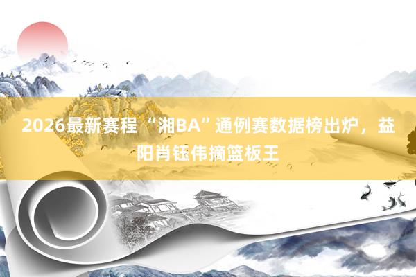 2026最新赛程 “湘BA”通例赛数据榜出炉，益阳肖钰伟摘篮板王