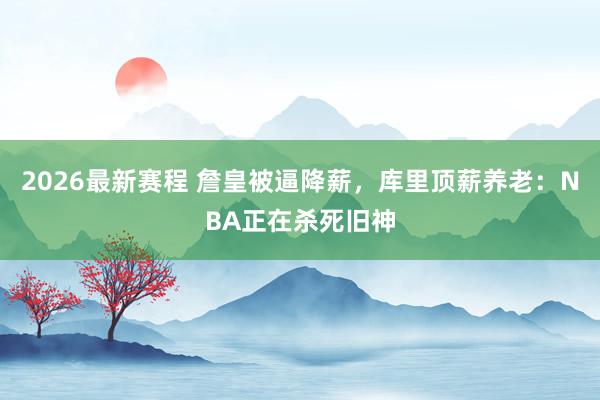 2026最新赛程 詹皇被逼降薪，库里顶薪养老：NBA正在杀死旧神