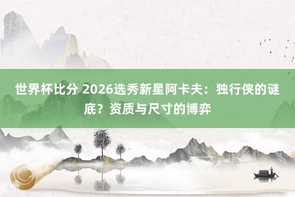 世界杯比分 2026选秀新星阿卡夫：独行侠的谜底？资质与尺寸的博弈
