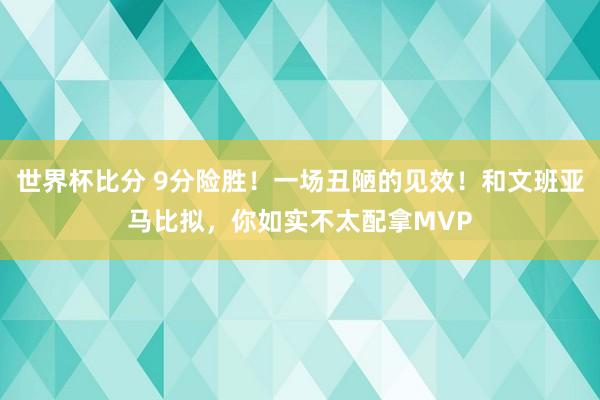 世界杯比分 9分险胜！一场丑陋的见效！和文班亚马比拟，你如实不太配拿MVP