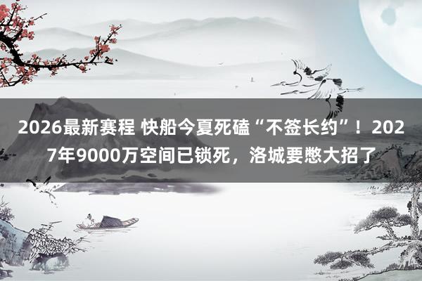 2026最新赛程 快船今夏死磕“不签长约”！2027年9000万空间已锁死，洛城要憋大招了