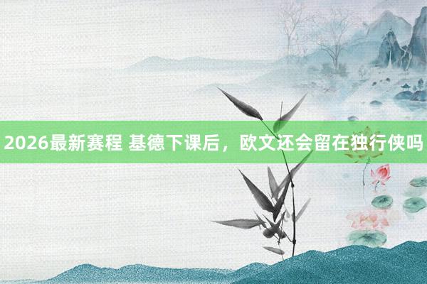 2026最新赛程 基德下课后，欧文还会留在独行侠吗