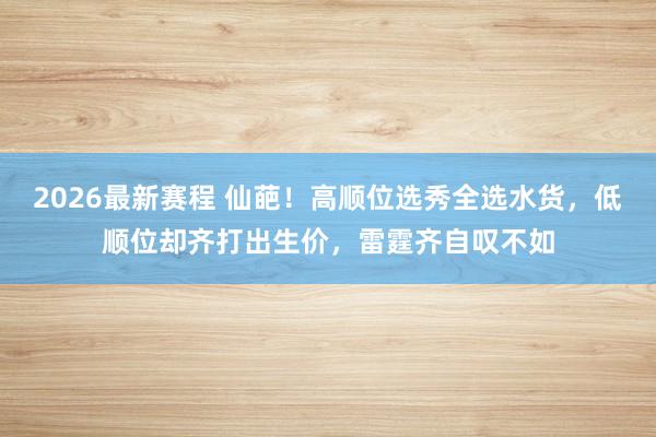 2026最新赛程 仙葩！高顺位选秀全选水货，低顺位却齐打出生价，雷霆齐自叹不如