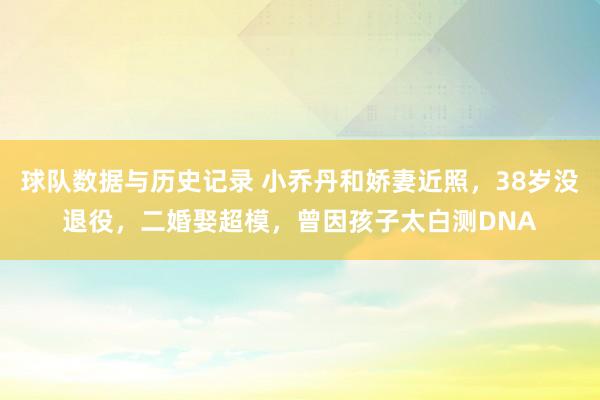 球队数据与历史记录 小乔丹和娇妻近照，38岁没退役，二婚娶超模，曾因孩子太白测DNA