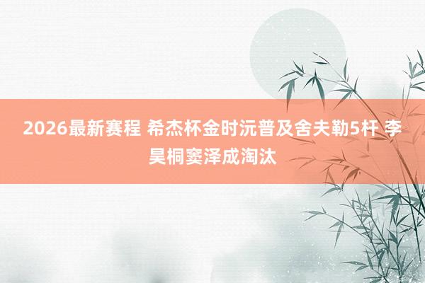 2026最新赛程 希杰杯金时沅普及舍夫勒5杆 李昊桐窦泽成淘汰