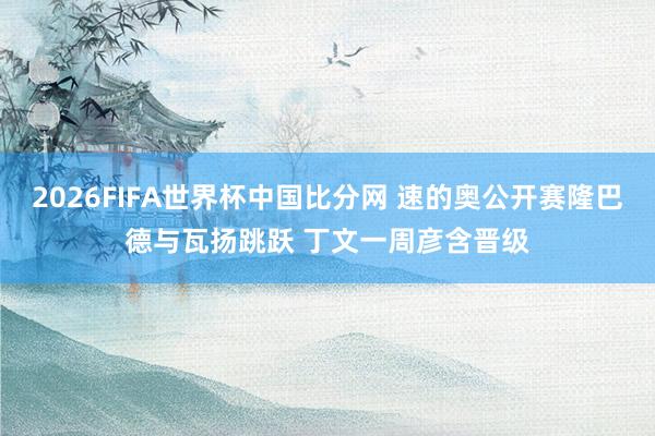 2026FIFA世界杯中国比分网 速的奥公开赛隆巴德与瓦扬跳跃 丁文一周彦含晋级