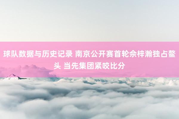 球队数据与历史记录 南京公开赛首轮佘梓瀚独占鳌头 当先集团紧咬比分