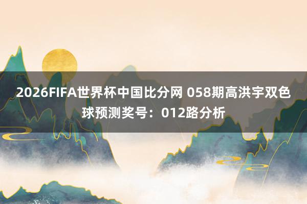 2026FIFA世界杯中国比分网 058期高洪宇双色球预测奖号：012路分析