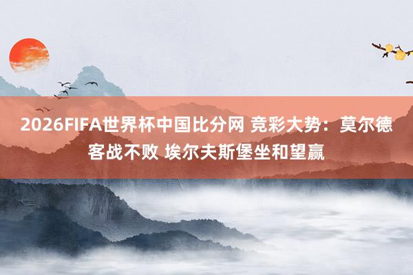 2026FIFA世界杯中国比分网 竞彩大势：莫尔德客战不败 埃尔夫斯堡坐和望赢