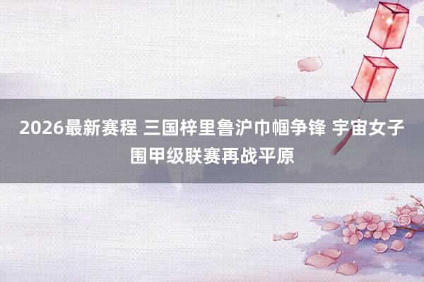 2026最新赛程 三国梓里鲁沪巾帼争锋 宇宙女子围甲级联赛再战平原