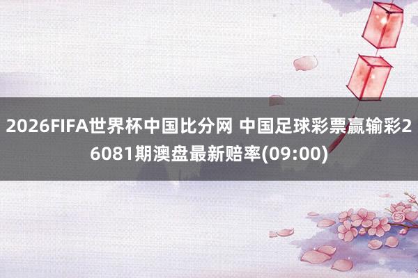 2026FIFA世界杯中国比分网 中国足球彩票赢输彩26081期澳盘最新赔率(09:00)